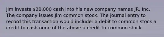 Jim invests 20,000 cash into his new company names JR, Inc. The company issues Jim common stock. The journal entry to record this transaction would include: a debit to common stock a credit to cash none of the above a credit to common stock