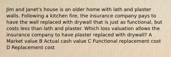 Jim and Janet's house is an older home with lath and plaster walls. Following a kitchen fire, the insurance company pays to have the wall replaced with drywall that is just as functional, but costs less than lath and plaster. Which loss valuation allows the insurance company to have plaster replaced with drywall? A Market value B Actual cash value C Functional replacement cost D Replacement cost