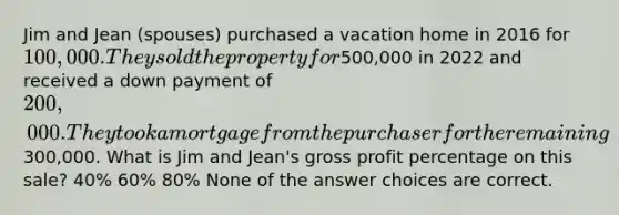 Jim and Jean (spouses) purchased a vacation home in 2016 for 100,000. They sold the property for500,000 in 2022 and received a down payment of 200,000. They took a mortgage from the purchaser for the remaining300,000. What is Jim and Jean's gross profit percentage on this sale? 40% 60% 80% None of the answer choices are correct.