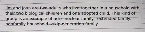 Jim and Joan are two adults who live together in a household with their two biological children and one adopted child. This kind of group is an example of a(n) -nuclear family. -extended family. -nonfamily household. -skip-generation family.