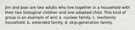 Jim and Joan are two adults who live together in a household with their two biological children and one adopted child. This kind of group is an example of a(n) a. nuclear family. c. nonfamily household. b. extended family. d. skip-generation family.