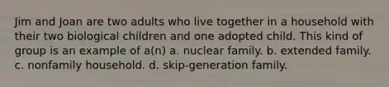 Jim and Joan are two adults who live together in a household with their two biological children and one adopted child. This kind of group is an example of a(n) a. nuclear family. b. extended family. c. nonfamily household. d. skip-generation family.