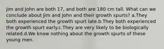 jim and John are both 17, and both are 180 cm tall. What can we conclude about Jim and John and their growth spurts? a.They both experienced the growth spurt late.b.They both experienced the growth spurt early.c.They are very likely to be biologically related.d.We know nothing about the growth spurts of these young men.