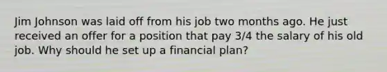 Jim Johnson was laid off from his job two months ago. He just received an offer for a position that pay 3/4 the salary of his old job. Why should he set up a financial plan?