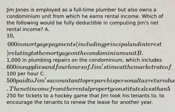 Jim Jones is employed as a full-time plumber but also owns a condominium unit from which he earns rental income. Which of the following would be fully deductible in computing Jim's net rental income? A. 10,000 in mortgage payments (including principal and interest) relating to the mortgage on the condominium unit B.1,000 in plumbing repairs on the condominium, which includes 600 in supplies and four hours of Jim's time at the market rate of100 per hour C. 500 paid to Jim's accountant to prepare his personal tax return due to the complexities of owning a rental property. The net income from the rental property constitutes less than 5% of Jim's total income. D.250 for tickets to a hockey game that Jim took his tenants to, to encourage the tenants to renew the lease for another year.