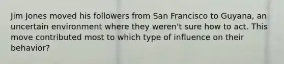 Jim Jones moved his followers from San Francisco to Guyana, an uncertain environment where they weren't sure how to act. This move contributed most to which type of influence on their behavior?