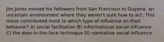 Jim Jones moved his followers from San Francisco to Guyana, an uncertain environment where they weren't sure how to act. This move contributed most to which type of influence on their behavior? A) social facilitation B) informational social influence C) the door-in-the-face technique D) normative social influence