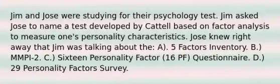 Jim and Jose were studying for their psychology test. Jim asked Jose to name a test developed by Cattell based on factor analysis to measure one's personality characteristics. Jose knew right away that Jim was talking about the: A). 5 Factors Inventory. B.) MMPI-2. C.) Sixteen Personality Factor (16 PF) Questionnaire. D.) 29 Personality Factors Survey.