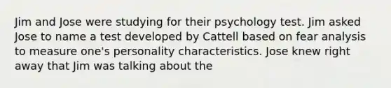 Jim and Jose were studying for their psychology test. Jim asked Jose to name a test developed by Cattell based on fear analysis to measure one's personality characteristics. Jose knew right away that Jim was talking about the