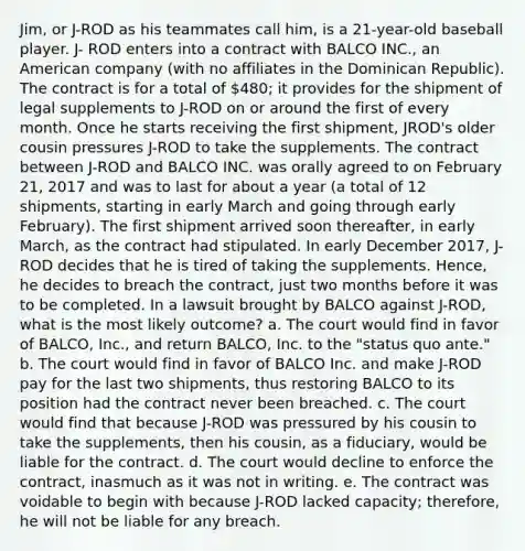 Jim, or J-ROD as his teammates call him, is a 21-year-old baseball player. J- ROD enters into a contract with BALCO INC., an American company (with no affiliates in the Dominican Republic). The contract is for a total of 480; it provides for the shipment of legal supplements to J-ROD on or around the first of every month. Once he starts receiving the first shipment, JROD's older cousin pressures J-ROD to take the supplements. The contract between J-ROD and BALCO INC. was orally agreed to on February 21, 2017 and was to last for about a year (a total of 12 shipments, starting in early March and going through early February). The first shipment arrived soon thereafter, in early March, as the contract had stipulated. In early December 2017, J-ROD decides that he is tired of taking the supplements. Hence, he decides to breach the contract, just two months before it was to be completed. In a lawsuit brought by BALCO against J-ROD, what is the most likely outcome? a. The court would find in favor of BALCO, Inc., and return BALCO, Inc. to the "status quo ante." b. The court would find in favor of BALCO Inc. and make J-ROD pay for the last two shipments, thus restoring BALCO to its position had the contract never been breached. c. The court would find that because J-ROD was pressured by his cousin to take the supplements, then his cousin, as a fiduciary, would be liable for the contract. d. The court would decline to enforce the contract, inasmuch as it was not in writing. e. The contract was voidable to begin with because J-ROD lacked capacity; therefore, he will not be liable for any breach.