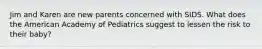 Jim and Karen are new parents concerned with SIDS. What does the American Academy of Pediatrics suggest to lessen the risk to their baby?