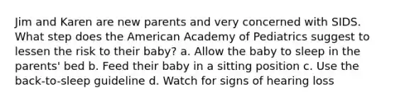 Jim and Karen are new parents and very concerned with SIDS. What step does the American Academy of Pediatrics suggest to lessen the risk to their baby? a. Allow the baby to sleep in the parents' bed b. Feed their baby in a sitting position c. Use the back-to-sleep guideline d. Watch for signs of hearing loss