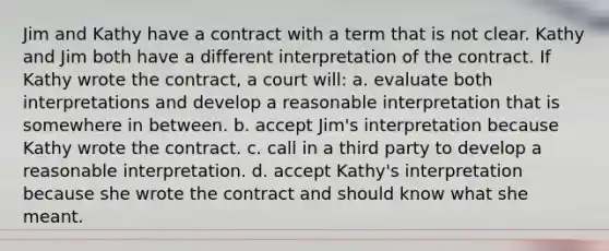 Jim and Kathy have a contract with a term that is not clear. Kathy and Jim both have a different interpretation of the contract. If Kathy wrote the contract, a court will: a. evaluate both interpretations and develop a reasonable interpretation that is somewhere in between. b. accept Jim's interpretation because Kathy wrote the contract. c. call in a third party to develop a reasonable interpretation. d. accept Kathy's interpretation because she wrote the contract and should know what she meant.