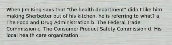 When Jim King says that "the health department" didn't like him making Sherbetter out of his kitchen, he is referring to what? a. The Food and Drug Administration b. The Federal Trade Commission c. The Consumer Product Safety Commission d. His local health care organization