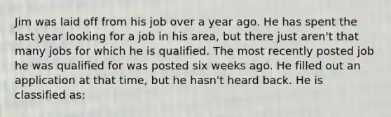 Jim was laid off from his job over a year ago. He has spent the last year looking for a job in his area, but there just aren't that many jobs for which he is qualified. The most recently posted job he was qualified for was posted six weeks ago. He filled out an application at that time, but he hasn't heard back. He is classified as: