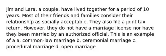 Jim and Lara, a couple, have lived together for a period of 10 years. Most of their friends and families consider their relationship as socially acceptable. They also file a joint tax return. However, they do not have a marriage license nor have they been married by an authorized official. This is an example of a a. common-law marriage b. ceremonial marriage c. procedural marriage d. open marriage