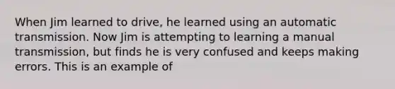 When Jim learned to drive, he learned using an automatic transmission. Now Jim is attempting to learning a manual transmission, but finds he is very confused and keeps making errors. This is an example of