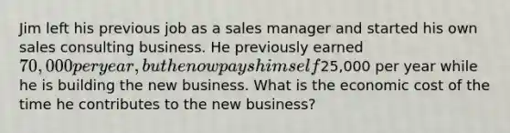 Jim left his previous job as a sales manager and started his own sales consulting business. He previously earned 70,000 per year, but he now pays himself25,000 per year while he is building the new business. What is the economic cost of the time he contributes to the new business?