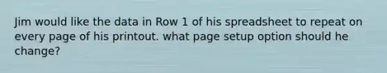 Jim would like the data in Row 1 of his spreadsheet to repeat on every page of his printout. what page setup option should he change?