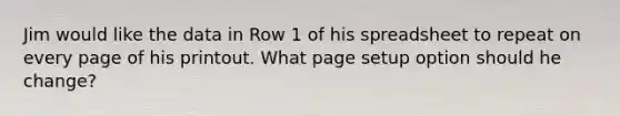 Jim would like the data in Row 1 of his spreadsheet to repeat on every page of his printout. What page setup option should he change?