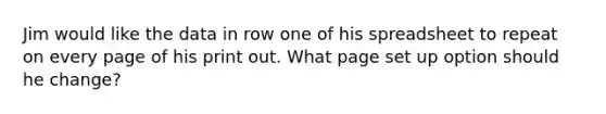 Jim would like the data in row one of his spreadsheet to repeat on every page of his print out. What page set up option should he change?