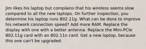 Jim likes his laptop but complains that his wireless seems slow compared to all the new laptops. On further inspection, you determine his laptop runs 802.11g. What can be done to improve his network connection speed? Add more RAM. Replace the display with one with a better antenna. Replace the Mini-PCIe 802.11g card with an 802.11n card. Get a new laptop, because this one can't be upgraded.