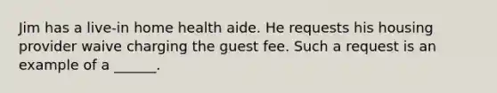 Jim has a live-in home health aide. He requests his housing provider waive charging the guest fee. Such a request is an example of a ______.