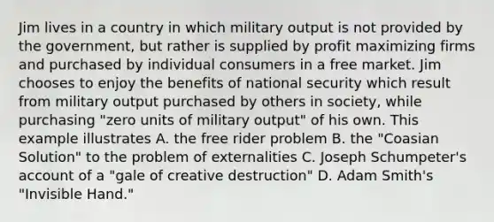 Jim lives in a country in which military output is not provided by the government, but rather is supplied by profit maximizing firms and purchased by individual consumers in a free market. Jim chooses to enjoy the benefits of national security which result from military output purchased by others in society, while purchasing "zero units of military output" of his own. This example illustrates A. the free rider problem B. the "Coasian Solution" to the problem of externalities C. Joseph Schumpeter's account of a "gale of creative destruction" D. Adam Smith's "Invisible Hand."