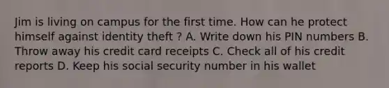 Jim is living on campus for the first time. How can he protect himself against identity theft ? A. Write down his PIN numbers B. Throw away his credit card receipts C. Check all of his credit reports D. Keep his social security number in his wallet