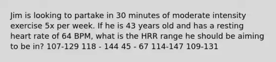 Jim is looking to partake in 30 minutes of moderate intensity exercise 5x per week. If he is 43 years old and has a resting heart rate of 64 BPM, what is the HRR range he should be aiming to be in? 107-129 118 - 144 45 - 67 114-147 109-131