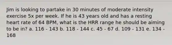 Jim is looking to partake in 30 minutes of moderate intensity exercise 5x per week. If he is 43 years old and has a resting heart rate of 64 BPM, what is the HRR range he should be aiming to be in? a. 116 - 143 b. 118 - 144 c. 45 - 67 d. 109 - 131 e. 134 - 168