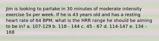 Jim is looking to partake in 30 minutes of moderate intensity exercise 5x per week. If he is 43 years old and has a resting heart rate of 64 BPM, what is the HRR range he should be aiming to be in? a. 107-129 b. 118 - 144 c. 45 - 67 d. 114-147 e. 134 - 168