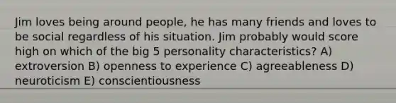 Jim loves being around people, he has many friends and loves to be social regardless of his situation. Jim probably would score high on which of the big 5 personality characteristics? A) extroversion B) openness to experience C) agreeableness D) neuroticism E) conscientiousness