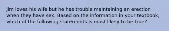 Jim loves his wife but he has trouble maintaining an erection when they have sex. Based on the information in your textbook, which of the following statements is most likely to be true?
