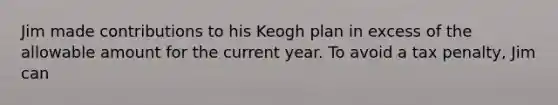 Jim made contributions to his Keogh plan in excess of the allowable amount for the current year. To avoid a tax penalty, Jim can