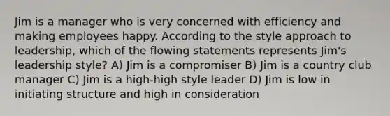 Jim is a manager who is very concerned with efficiency and making employees happy. According to the style approach to leadership, which of the flowing statements represents Jim's leadership style? A) Jim is a compromiser B) Jim is a country club manager C) Jim is a high-high style leader D) Jim is low in initiating structure and high in consideration