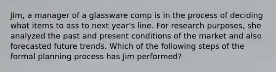 Jim, a manager of a glassware comp is in the process of deciding what items to ass to next year's line. For research purposes, she analyzed the past and present conditions of the market and also forecasted future trends. Which of the following steps of the formal planning process has Jim performed?