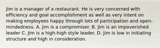 Jim is a manager of a restaurant. He is very concerned with efficiency and goal accomplishment as well as very intent on making employees happy through lots of participation and open-mindedness. A. Jim is a compromiser. B. Jim is an impoverished leader C. Jim is a high-high style leader. D. Jim is low in initiating structure and high in consideration.