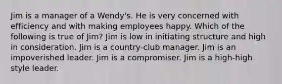 Jim is a manager of a Wendy's. He is very concerned with efficiency and with making employees happy. Which of the following is true of Jim? Jim is low in initiating structure and high in consideration. Jim is a country-club manager. Jim is an impoverished leader. Jim is a compromiser. Jim is a high-high style leader.