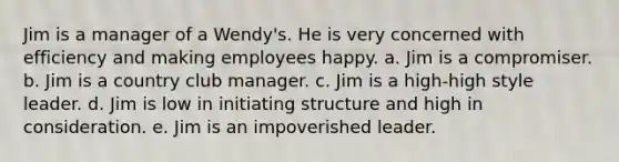 Jim is a manager of a Wendy's. He is very concerned with efficiency and making employees happy. a. Jim is a compromiser. b. Jim is a country club manager. c. Jim is a high-high style leader. d. Jim is low in initiating structure and high in consideration. e. Jim is an impoverished leader.