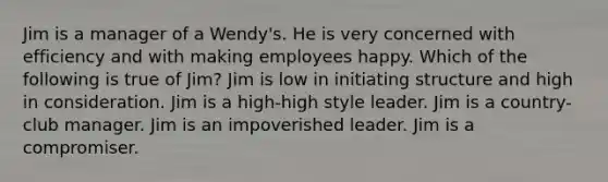 Jim is a manager of a Wendy's. He is very concerned with efficiency and with making employees happy. Which of the following is true of Jim? Jim is low in initiating structure and high in consideration. Jim is a high-high style leader. Jim is a country-club manager. Jim is an impoverished leader. Jim is a compromiser.