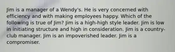 Jim is a manager of a Wendy's. He is very concerned with efficiency and with making employees happy. Which of the following is true of Jim? Jim is a high-high style leader. Jim is low in initiating structure and high in consideration. Jim is a country-club manager. Jim is an impoverished leader. Jim is a compromiser.