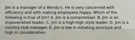 Jim is a manager of a Wendy's. He is very concerned with efficiency and with making employees happy. Which of the following is true of Jim? A. Jim is a compromiser. B. Jim is an impoverished leader. C. Jim is a high-high style leader. D. Jim is a country-club manager. E. Jim is low in initiating structure and high in consideration.