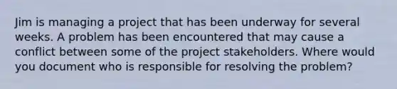 Jim is managing a project that has been underway for several weeks. A problem has been encountered that may cause a conflict between some of the project stakeholders. Where would you document who is responsible for resolving the problem?