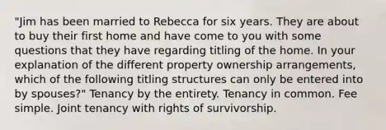 "Jim has been married to Rebecca for six years. They are about to buy their first home and have come to you with some questions that they have regarding titling of the home. In your explanation of the different property ownership arrangements, which of the following titling structures can only be entered into by spouses?" Tenancy by the entirety. Tenancy in common. Fee simple. Joint tenancy with rights of survivorship.