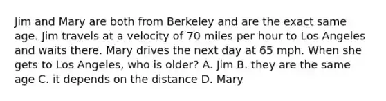 Jim and Mary are both from Berkeley and are the exact same age. Jim travels at a velocity of 70 miles per hour to Los Angeles and waits there. Mary drives the next day at 65 mph. When she gets to Los Angeles, who is older? A. Jim B. they are the same age C. it depends on the distance D. Mary