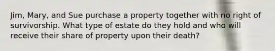 Jim, Mary, and Sue purchase a property together with no right of survivorship. What type of estate do they hold and who will receive their share of property upon their death?