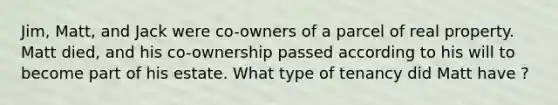 Jim, Matt, and Jack were co-owners of a parcel of real property. Matt died, and his co-ownership passed according to his will to become part of his estate. What type of tenancy did Matt have ?