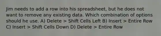 Jim needs to add a row into his spreadsheet, but he does not want to remove any existing data. Which combination of options should he use. A) Delete > Shift Cells Left B) Insert > Entire Row C) Insert > Shift Cells Down D) Delete > Entire Row