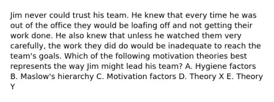 Jim never could trust his team. He knew that every time he was out of the office they would be loafing off and not getting their work done. He also knew that unless he watched them very​ carefully, the work they did do would be inadequate to reach the​ team's goals. Which of the following motivation theories best represents the way Jim might lead his​ team? A. Hygiene factors B. Maslow's hierarchy C. Motivation factors D. Theory X E. Theory Y